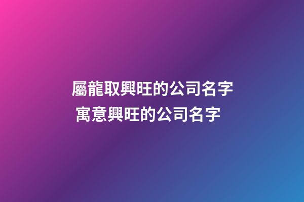 屬龍取興旺的公司名字 寓意興旺的公司名字-第1張-公司起名-玄機派